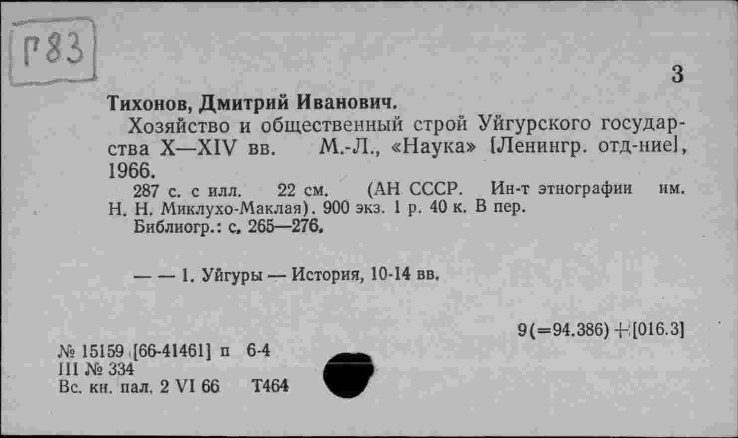 ﻿Р83
з
Тихонов, Дмитрий Иванович.
Хозяйство и общественный строй Уйгурского государства X—XIV вв. М.-Л., «Наука» [Ленингр. отд-ние], 1966.
287 с. с илл. 22 см. (АН СССР. Ин-т этнографии им. H. Н. Миклухо-Маклая). 900 экз. 1 р. 40 к. В пер.
Библиогр.: с, 265—276.
----1. Уйгуры — История, 10-14 вв.
№ 15159 [66-414611 п 6-4
III № 334
Вс. кн. пал. 2 VI 66	Т464
9(=94.386) -Ь [016.3]